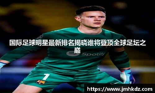 国际足球明星最新排名揭晓谁将登顶全球足坛之巅